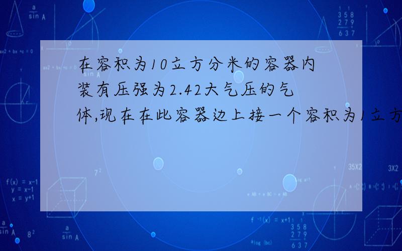 在容积为10立方分米的容器内装有压强为2.42大气压的气体,现在在此容器边上接一个容积为1立方分米的容器,此容器内原来无任何物质,打开阀门后大容器内的气体流入小容器内,直至两容器内