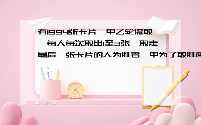 有1994张卡片,甲乙轮流取,每人每次取出1至3张,取走最后一张卡片的人为胜者,甲为了取胜应该采取怎样的