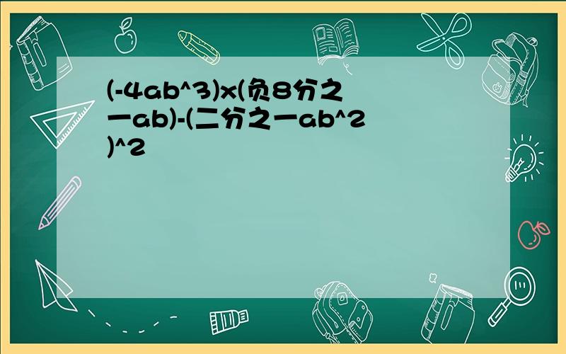 (-4ab^3)x(负8分之一ab)-(二分之一ab^2)^2