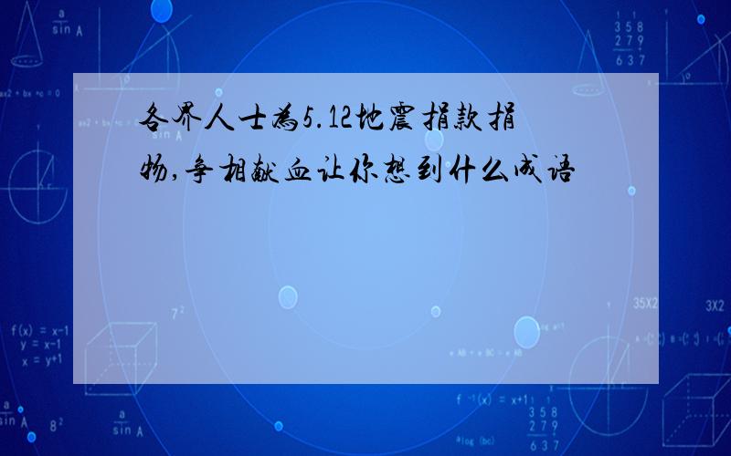 各界人士为5.12地震捐款捐物,争相献血让你想到什么成语