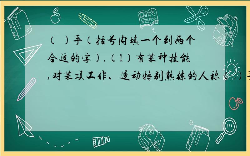 （ ）手（括号内填一个到两个合适的字）.（1）有某种技能,对某项工作、运动特别熟练的人称（ ）手.（2）对某种事情或工作有丰富知识和经验的人称（ ）手.（3）对于某种事情富有经验的