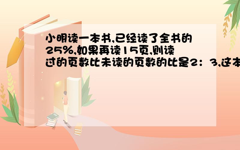 小明读一本书,已经读了全书的25％,如果再读15页,则读过的页数比未读的页数的比是2：3,这本书共多少页?