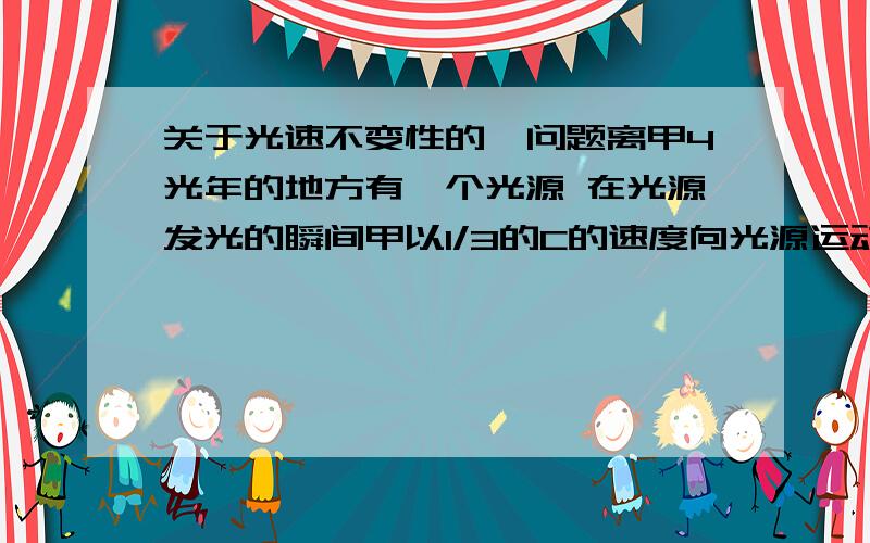 关于光速不变性的、问题离甲4光年的地方有一个光源 在光源发光的瞬间甲以1/3的C的速度向光源运动 远处有一个乙一直在观看这个过程 求在甲看来的相遇时间、 求在乙看来的相遇时间 另外