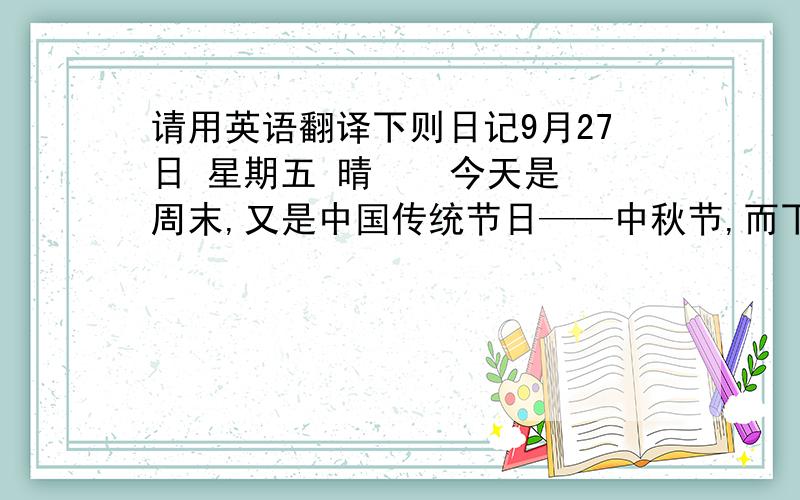 请用英语翻译下则日记9月27日 星期五 晴    今天是周末,又是中国传统节日——中秋节,而下周一就是国庆节,这两个节日如此靠近,使大家有一个4天的假期,人们都非常高兴.   下午,叔叔、姑姑