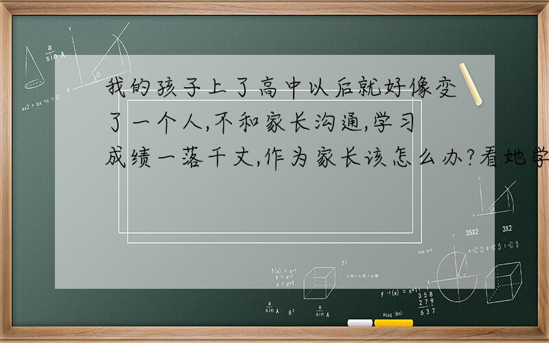 我的孩子上了高中以后就好像变了一个人,不和家长沟通,学习成绩一落千丈,作为家长该怎么办?看她学习一点都不在状态,这样下去上大学几乎无门,反思自己,在孩子的教育上之前是有问题,现