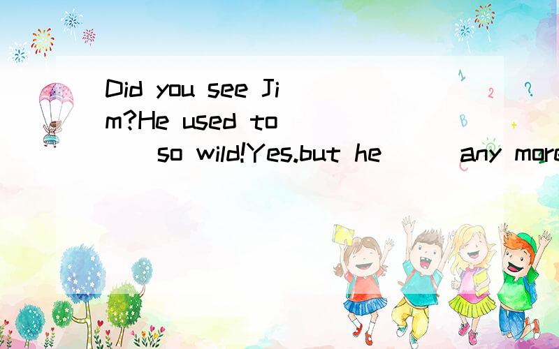 Did you see Jim?He used to ( ) so wild!Yes.but he ( )any more .He looks very conservative(保守)now.( )he thin in high shool?I don't remember.Yes,and ( )he is.( )he wear glasses?Yes.Does he like to( )the guitar?Yes,he does,but now he likes classical