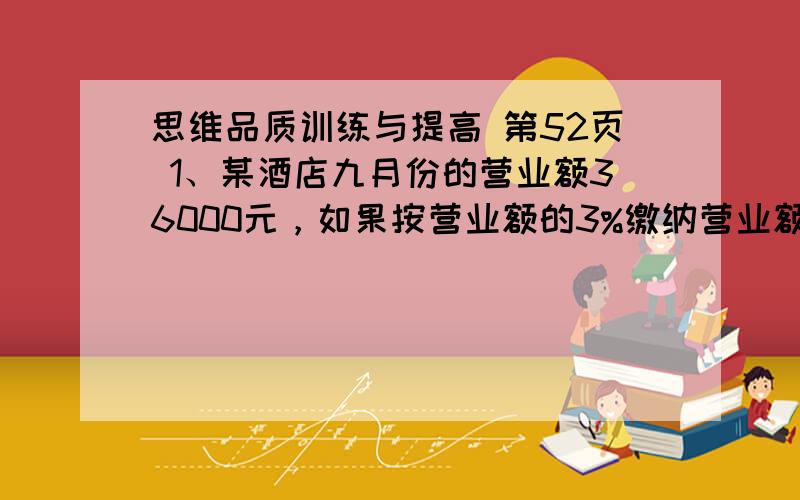 思维品质训练与提高 第52页 1、某酒店九月份的营业额36000元，如果按营业额的3%缴纳营业额。九月份这个酒店应缴纳敬业税款多少元？2、小张五月份的收入为4500元，税法规定收入总额超过12