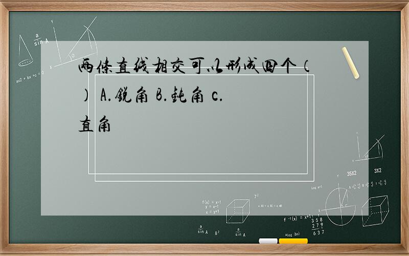 两条直线相交可以形成四个（ ） A.锐角 B.钝角 c.直角