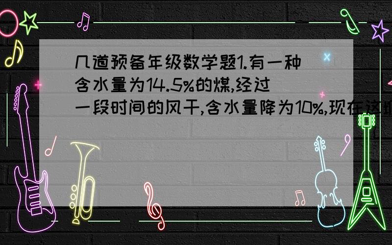 几道预备年级数学题1.有一种含水量为14.5%的煤,经过一段时间的风干,含水量降为10%,现在这堆煤的重量是原来的百分之几?2.甲种酒精纯酒精含量为72%,乙种酒精纯酒精含量为58%,混合后纯酒精含