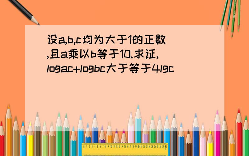 设a,b,c均为大于1的正数,且a乘以b等于10.求证,logac+logbc大于等于4lgc