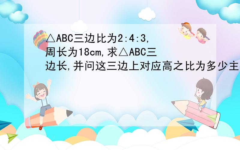 △ABC三边比为2:4:3,周长为18cm,求△ABC三边长,并问这三边上对应高之比为多少主要是后面那个问、