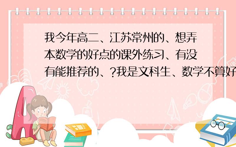 我今年高二、江苏常州的、想弄本数学的好点的课外练习、有没有能推荐的、?我是文科生、数学不算好我本人数学并不算太好、给我书的名字就好最好是有经典例题讲解的、好点的