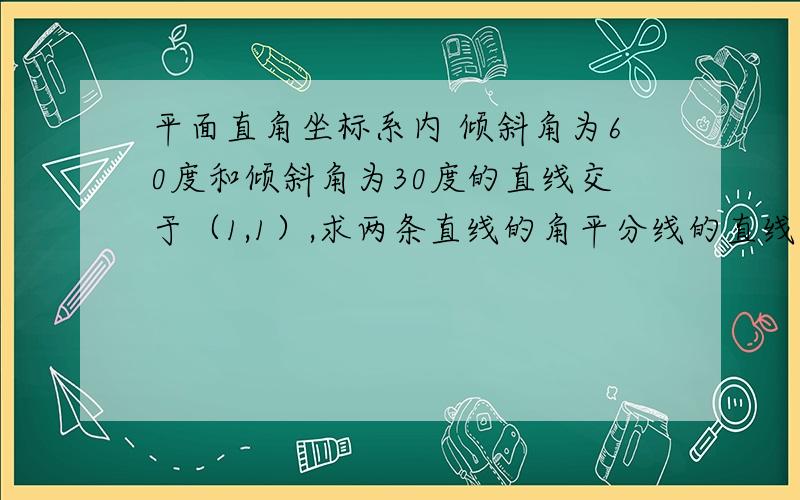 平面直角坐标系内 倾斜角为60度和倾斜角为30度的直线交于（1,1）,求两条直线的角平分线的直线方程,这题怎么做?急求详细过程!