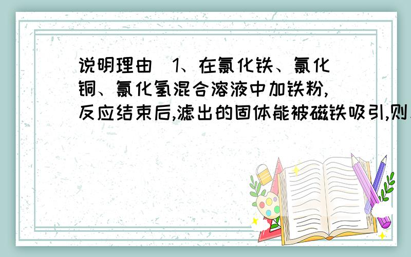 说明理由）1、在氯化铁、氯化铜、氯化氢混合溶液中加铁粉,反应结束后,滤出的固体能被磁铁吸引,则反应后溶液中存在较多的阳离子是（ ）A、铜离子 B、铁离子 C、亚铁离子 D、氢离子