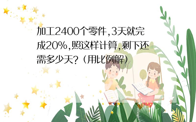 加工2400个零件,3天就完成20%,照这样计算,剩下还需多少天?（用比例解）