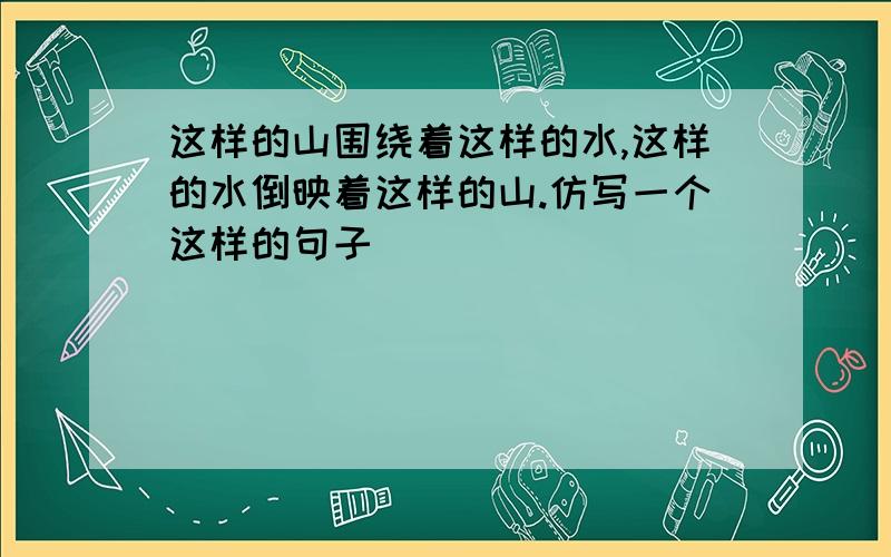 这样的山围绕着这样的水,这样的水倒映着这样的山.仿写一个这样的句子