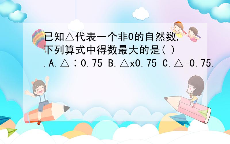 已知△代表一个非0的自然数,下列算式中得数最大的是( ).A.△÷0.75 B.△x0.75 C.△-0.75.