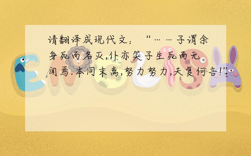 请翻译成现代文：“……子谓余身死而名灭,仆亦笑子生死而无闻焉.本同末离,努力努力,夫复何言!”