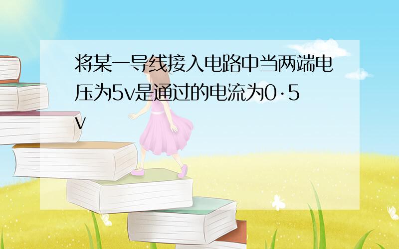 将某一导线接入电路中当两端电压为5v是通过的电流为0·5v