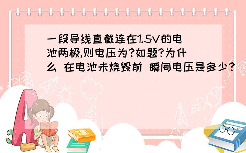 一段导线直截连在1.5V的电池两极,则电压为?如题?为什么 在电池未烧毁前 瞬间电压是多少?