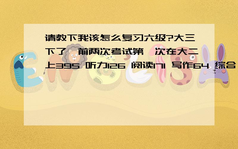 请教下我该怎么复习六级?大三下了,前两次考试第一次在大二上395 听力126 阅读171 写作64 综合 34 第二次在大二下376听力 116 阅读 147 写作 73 综合 40 我的词汇量不是很多,过四级只考了482,但是