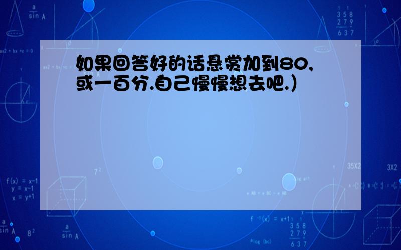 如果回答好的话悬赏加到80,或一百分.自己慢慢想去吧.）