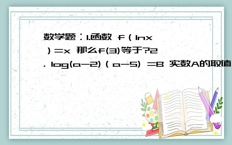 数学题：1.函数 f（lnx）=x 那么f(3)等于?2. log(a-2)（a-5) =B 实数A的取值范围 第2题第一个括号是底数