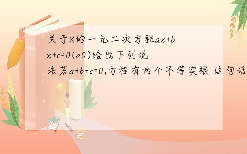 关于X的一元二次方程ax+bx+c=0(a0)给出下列说法若a+b+c=0,方程有两个不等实根 这句话对吗打错了，应该是：ax^2+bx+c=0(a不等于0)答案写这句话是正确，