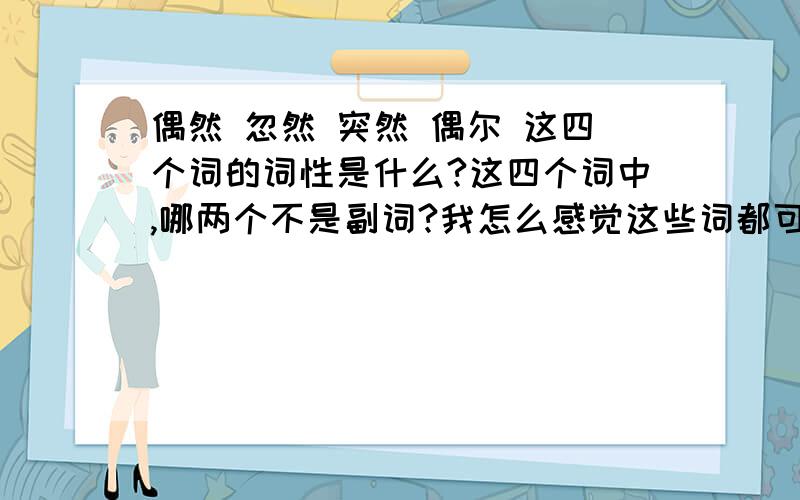 偶然 忽然 突然 偶尔 这四个词的词性是什么?这四个词中,哪两个不是副词?我怎么感觉这些词都可以修饰动词呢?请中文专业的人解答,清灵于世的回答是正确的,因为答案也说这两个不是副词.