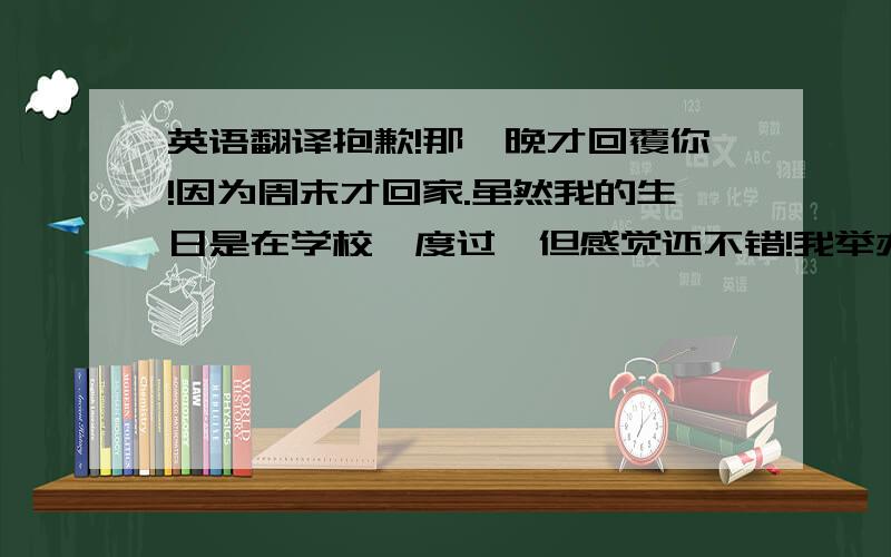 英语翻译抱歉!那麼晚才回覆你!因为周末才回家.虽然我的生日是在学校裏度过,但感觉还不错!我举办了一个小型派对今天.有许多乐趣!你最近如何?请高手帮我用口语化的英文翻译!非常著急!