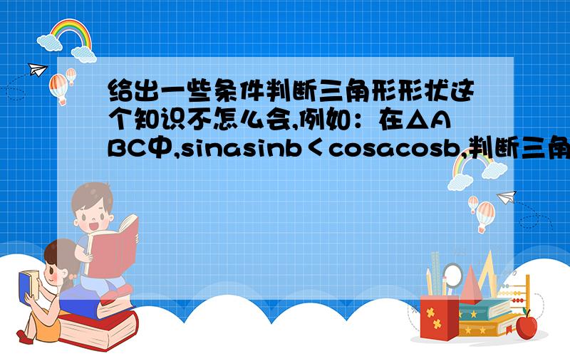 给出一些条件判断三角形形状这个知识不怎么会,例如：在△ABC中,sinasinb＜cosacosb,判断三角形形状.这类型的题目怎么解,