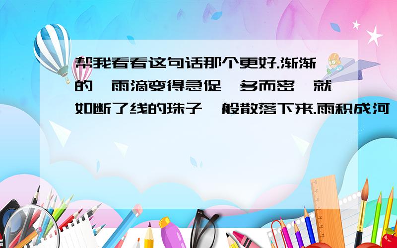 帮我看看这句话那个更好.渐渐的,雨滴变得急促,多而密,就如断了线的珠子一般散落下来.雨积成河,滚滚浊流之中,看出的只是坚强.渐渐的,雨滴变得急促,多而密,就如断了线的珠子一般散落下