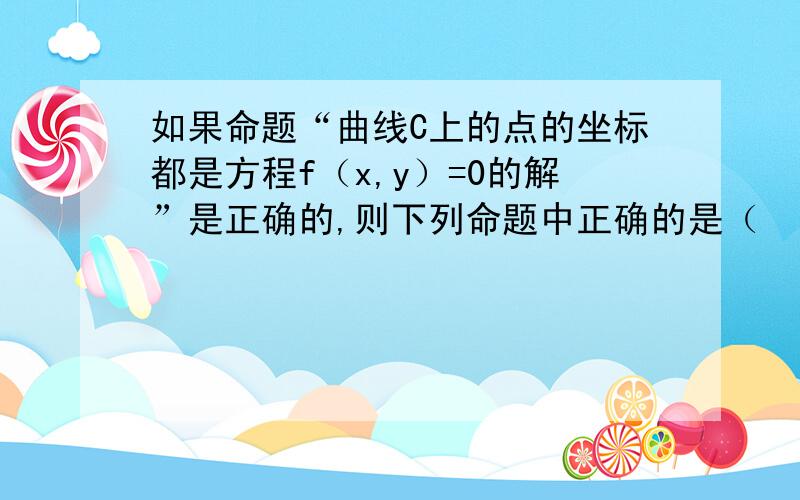 如果命题“曲线C上的点的坐标都是方程f（x,y）=0的解”是正确的,则下列命题中正确的是（　　） A．曲线C是方程f（x,y）=0的曲线 B．方程f（x,y）=0的每一组解对应的点都在曲线C上 C．不满足