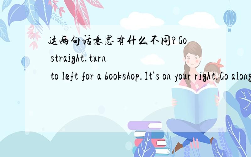 这两句话意思有什么不同?Go straight,turn to left for a bookshop.It's on your right.Go along the street,turn left at a bookshop.It's on the right side.