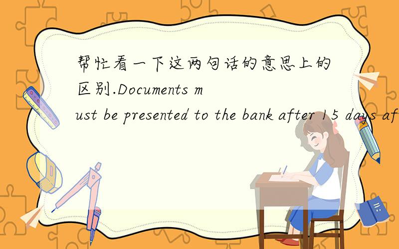 帮忙看一下这两句话的意思上的区别.Documents must be presented to the bank after 15 days after shipment dateDocuments must be presented to the bank within 15 days from the shipment date