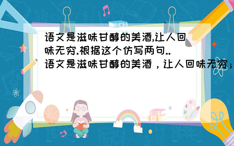 语文是滋味甘醇的美酒,让人回味无穷.根据这个仿写两句..语文是滋味甘醇的美酒，让人回味无穷； 语文是清凉可口的泉水，让人清甜解渴； 语文是芳香浓郁的咖啡，让人温馨浪漫； 语文是