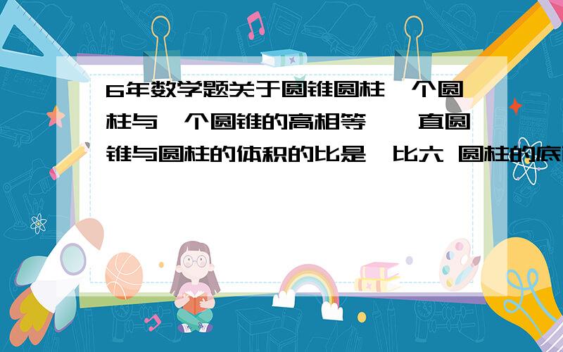 6年数学题关于圆锥圆柱一个圆柱与一个圆锥的高相等,一直圆锥与圆柱的体积的比是一比六 圆柱的底面积是9.6平方厘米,圆锥的底面积是多少平方厘米?怎么得出来的答案请写上