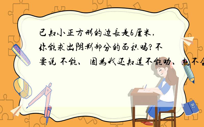 已知小正方形的边长是6厘米,你能求出阴影部分的面积吗?不要说 不能、 因为我还知道不能叻、就不会来问你了、 要算式和正确的答案、