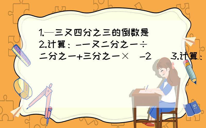 1.—三又四分之三的倒数是 2.计算：-一又二分之一÷[二分之一+三分之一×（-2）]3.计算：74×1042÷37×（-三十七分之九）÷（-521）-38×三十七分之三十六