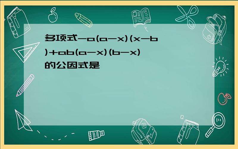 多项式-a(a-x)(x-b)+ab(a-x)(b-x)的公因式是