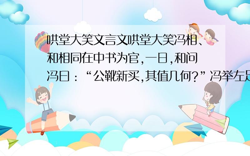 哄堂大笑文言文哄堂大笑冯相、和相同在中书为官,一日,和问冯曰：“公靴新买,其值几何?”冯举左足示和曰：“九百.”和性褊急,邃回顾小吏云：“吾靴何得用一千八百?”因责之久.冯徐举