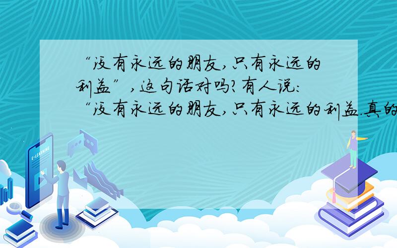 “没有永远的朋友,只有永远的利益”,这句话对吗?有人说：“没有永远的朋友,只有永远的利益.真的是这样吗?真的是遇到利益问题朋友就不再可靠吗?朋友之间的关系难道都要用利益来衡量吗