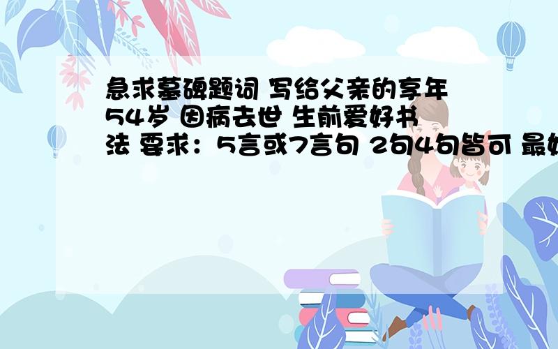 急求墓碑题词 写给父亲的享年54岁 因病去世 生前爱好书法 要求：5言或7言句 2句4句皆可 最好有维和力字相对应 寓意吉祥体现后辈缅怀之意