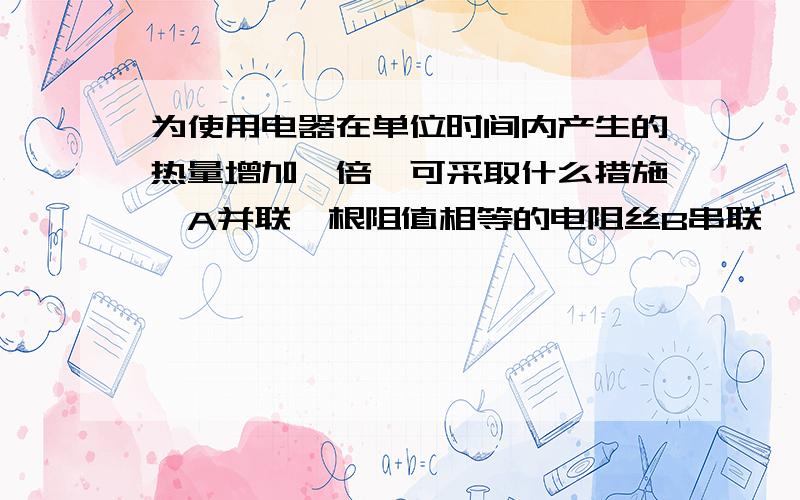 为使用电器在单位时间内产生的热量增加一倍,可采取什么措施,A并联一根阻值相等的电阻丝B串联一根阻值相等的电阻丝c使用电器两端的电压增加一倍