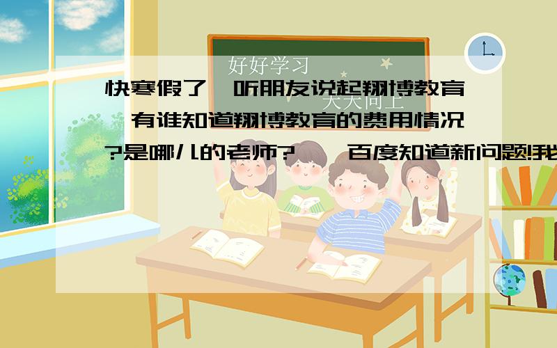 快寒假了,听朋友说起翔博教育,有谁知道翔博教育的费用情况?是哪儿的老师?——百度知道新问题!我家住一环路东,东门校区在哪个具体位置啊?怎么乘车啊?