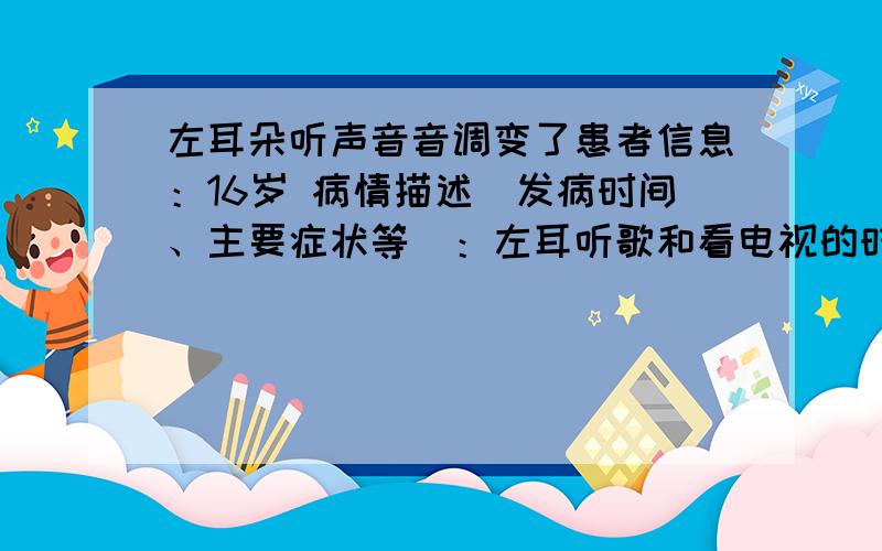 左耳朵听声音音调变了患者信息：16岁 病情描述(发病时间、主要症状等)：左耳听歌和看电视的时候放出音乐时感觉音调变了 变低了 但是人声听正常的最近有感冒不过貌似好了是中耳炎吗