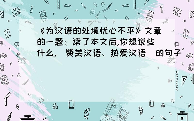 《为汉语的处境忧心不平》文章的一题：读了本文后,你想说些什么,（赞美汉语、热爱汉语）的句子