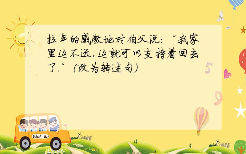 拉车的感激地对伯父说：“我家里这不远,这就可以支持着回去了.”（改为转述句）