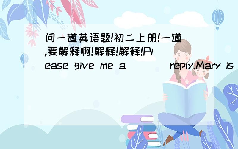 问一道英语题!初二上册!一道,要解释啊!解释!解释!Please give me a ___ reply.Mary is a ____ reader.用所给词正确形式填空：fast,quick