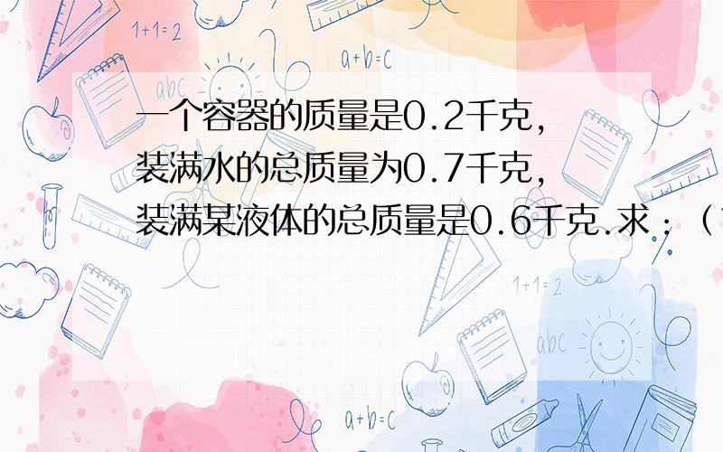 一个容器的质量是0.2千克,装满水的总质量为0.7千克,装满某液体的总质量是0.6千克.求：（1）这个容器的容积（2）这种液体的密度.密度,质量,体积的公式来求!